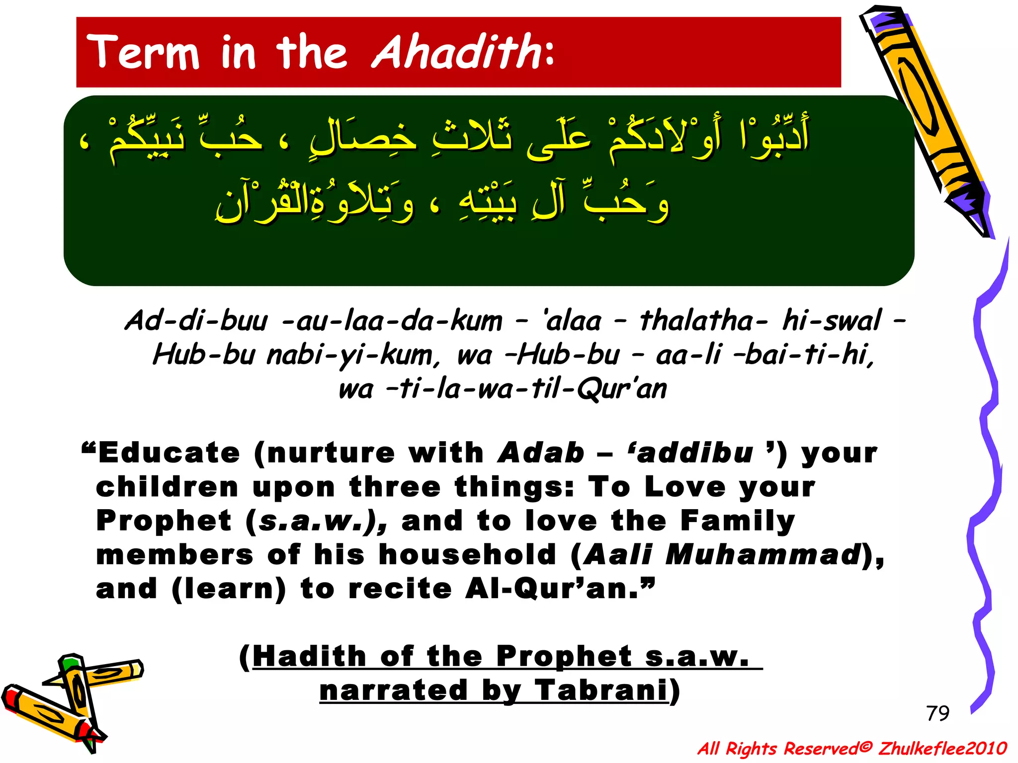 أَدِّبُوْا أَوْلاَدَكُمْ عَلَى ثَلاثِ خِصَالٍ ، حُبِّ نَبِيِّكُمْ ، وَحُبِّ آلِ بَيْتِهِ ، وَتِلاَوُةِالْقُرْآنِ Ad-di-buu -au-laa-da-kum – ‘alaa – thalatha- hi-swal – Hub-bu nabi-yi-kum, wa –Hub-bu – aa-li –bai-ti-hi,  wa –ti-la-wa-til-Qur’an “ Educate (nurture with  Adab  –  ‘addibu  ’) your children upon three things: To Love your Prophet ( s.a.w.),  and to love the Family members of his household ( Aali   Muhammad ), and (learn) to recite Al-Qur’an.” ( Hadith of the Prophet s.a.w.  narrated by Tabrani ) Term in the  Ahadith : All Rights Reserved© Zhulkeflee2010 