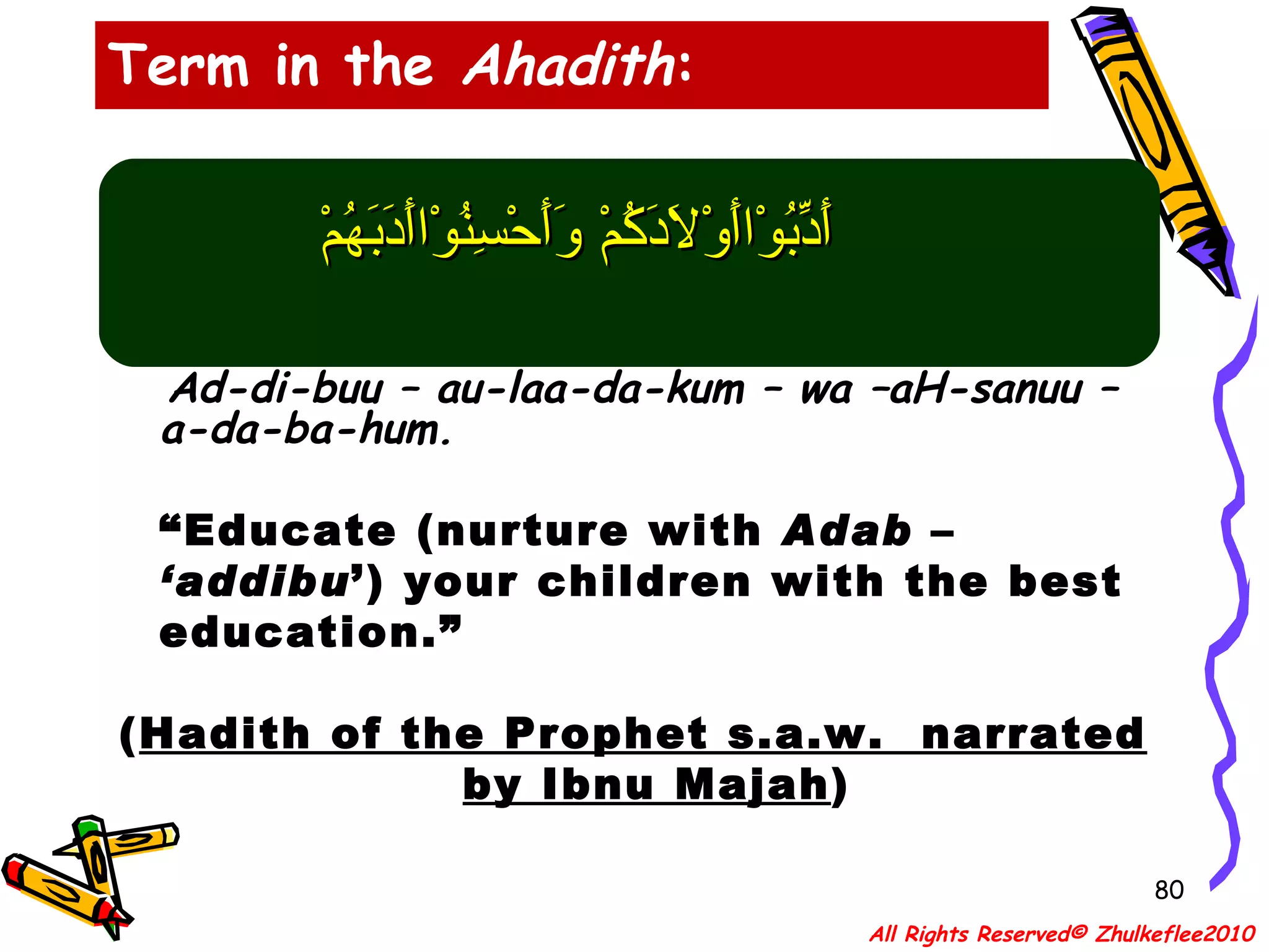 أَدِّبُوْاأَوْلاَدَكُمْ وَأَحْسِنُوْاأَدَبَهُمْ Ad-di-buu – au-laa-da-kum – wa –aH-sanuu – a-da-ba-hum. “ Educate (nurture with  Adab  –  ‘addibu ’) your children with the best education.” ( Hadith of the Prophet s.a.w.  narrated by Ibnu Majah ) Term in the  Ahadith : All Rights Reserved© Zhulkeflee2010 