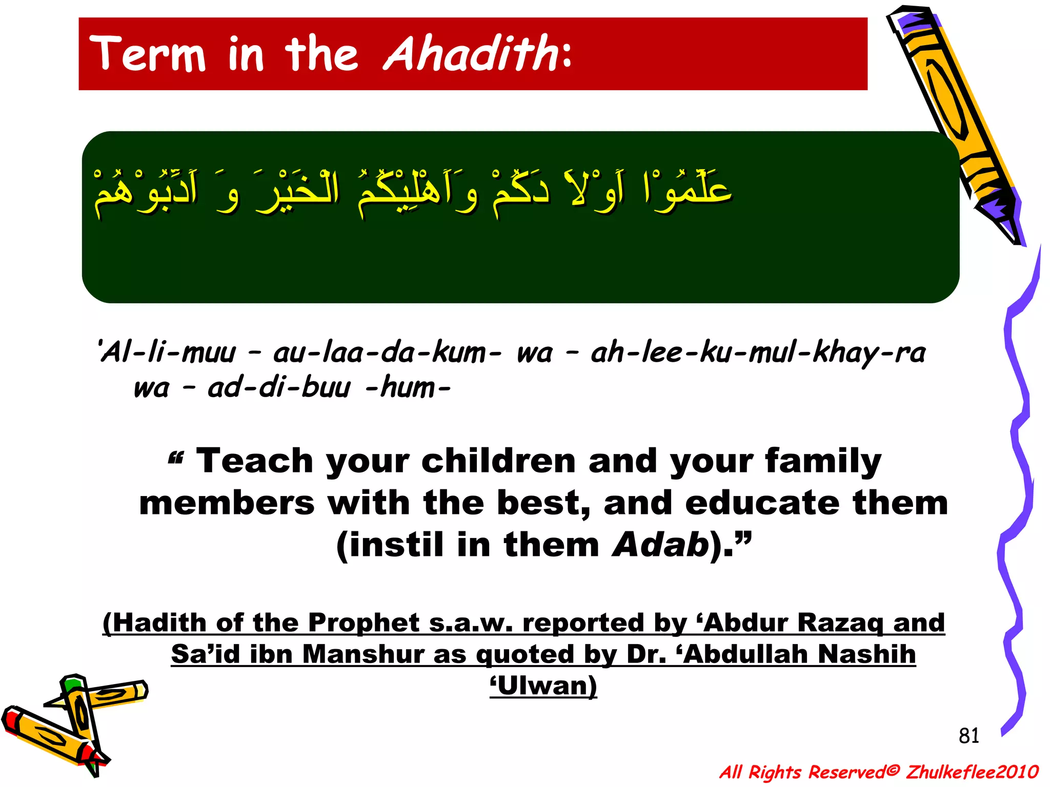 عَلِّمُوْا أَوْلاَ دَكُمْ وَأَهْلِيْكُمُ الْخَيْرَ وَ أَدِّبُوْهُمْ ‘ Al-li-muu – au-laa-da-kum- wa – ah-lee-ku-mul-khay-ra wa – ad-di-buu -hum- “  Teach your children and your family members with the best, and educate them (instil in them  Adab ).” (Hadith of the Prophet s.a.w. reported by ‘Abdur Razaq and Sa’id ibn Manshur as quoted by Dr. ‘Abdullah Nashih ‘Ulwan) Term in the  Ahadith : All Rights Reserved© Zhulkeflee2010 