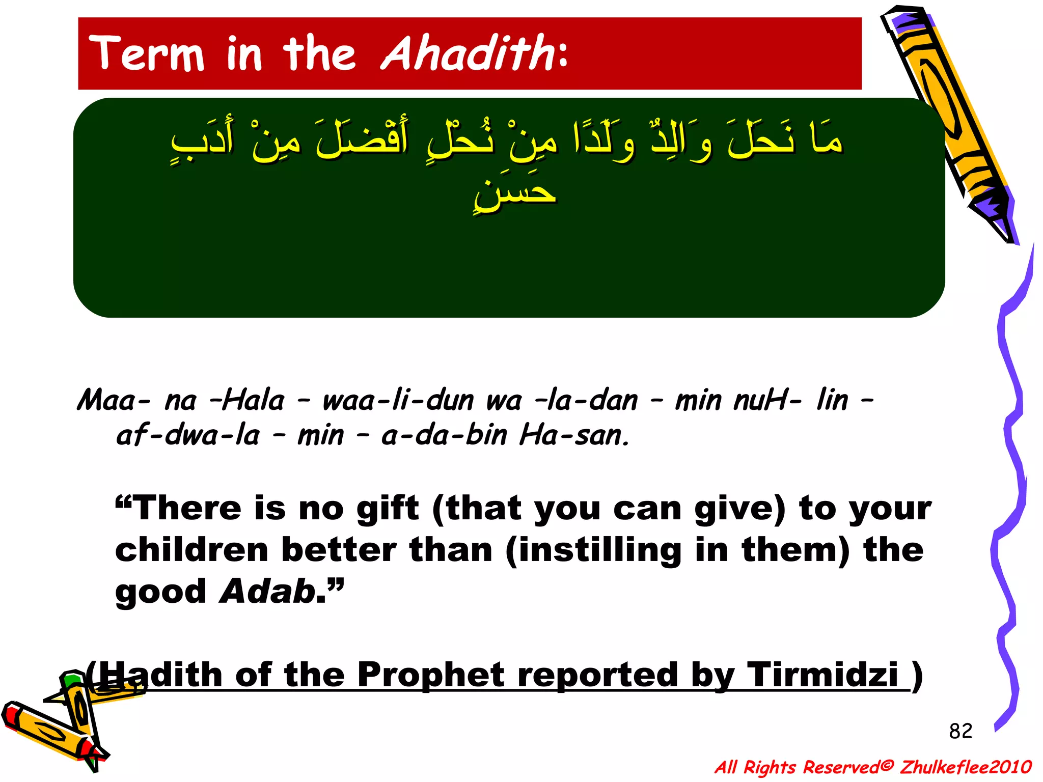 مَا نَحَلَ وَالِدٌ وَلَدًا مِنْ نُحْلٍ أَفْضَلَ مِنْ أَدَبٍ حَسَنٍ   Maa- na –Hala – waa-li-dun wa –la-dan – min nuH- lin – af-dwa-la – min – a-da-bin Ha-san. “ There is no gift (that you can give) to your children better than (instilling in them) the good  Adab .” ( Hadith of the Prophet reported by Tirmidzi  ) Term in the  Ahadith : All Rights Reserved© Zhulkeflee2010 