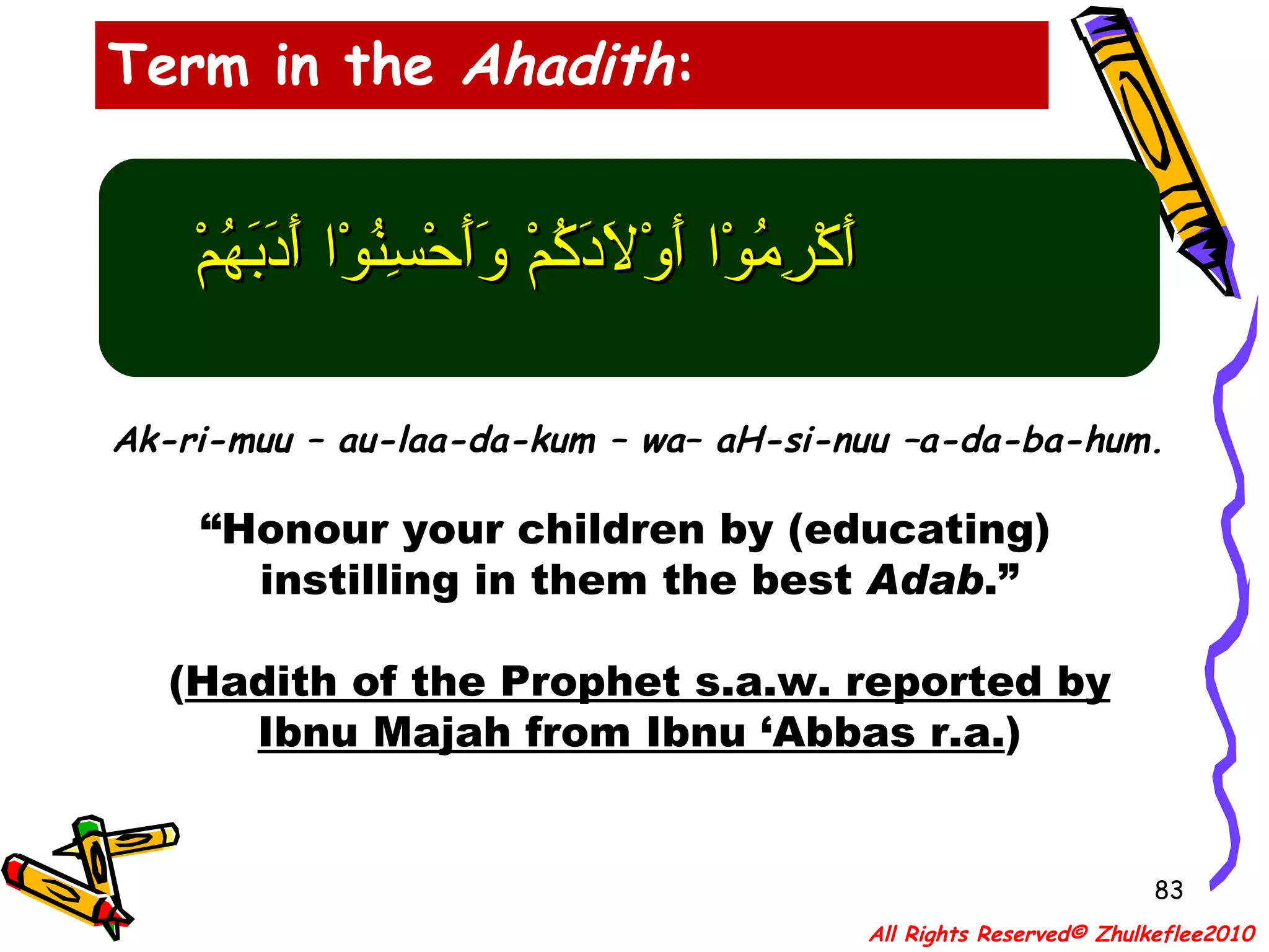 أَكْرِمُوْا أَوْلاَدَكُمْ وَأَحْسِنُوْا أَدَبَهُمْ Ak-ri-muu – au-laa-da-kum – wa– aH-si-nuu –a-da-ba-hum. “ Honour your children by (educating)  instilling in them the best  Adab .” ( Hadith of the Prophet s.a.w. reported by Ibnu Majah from Ibnu ‘Abbas r.a. ) Term in the  Ahadith : All Rights Reserved© Zhulkeflee2010 