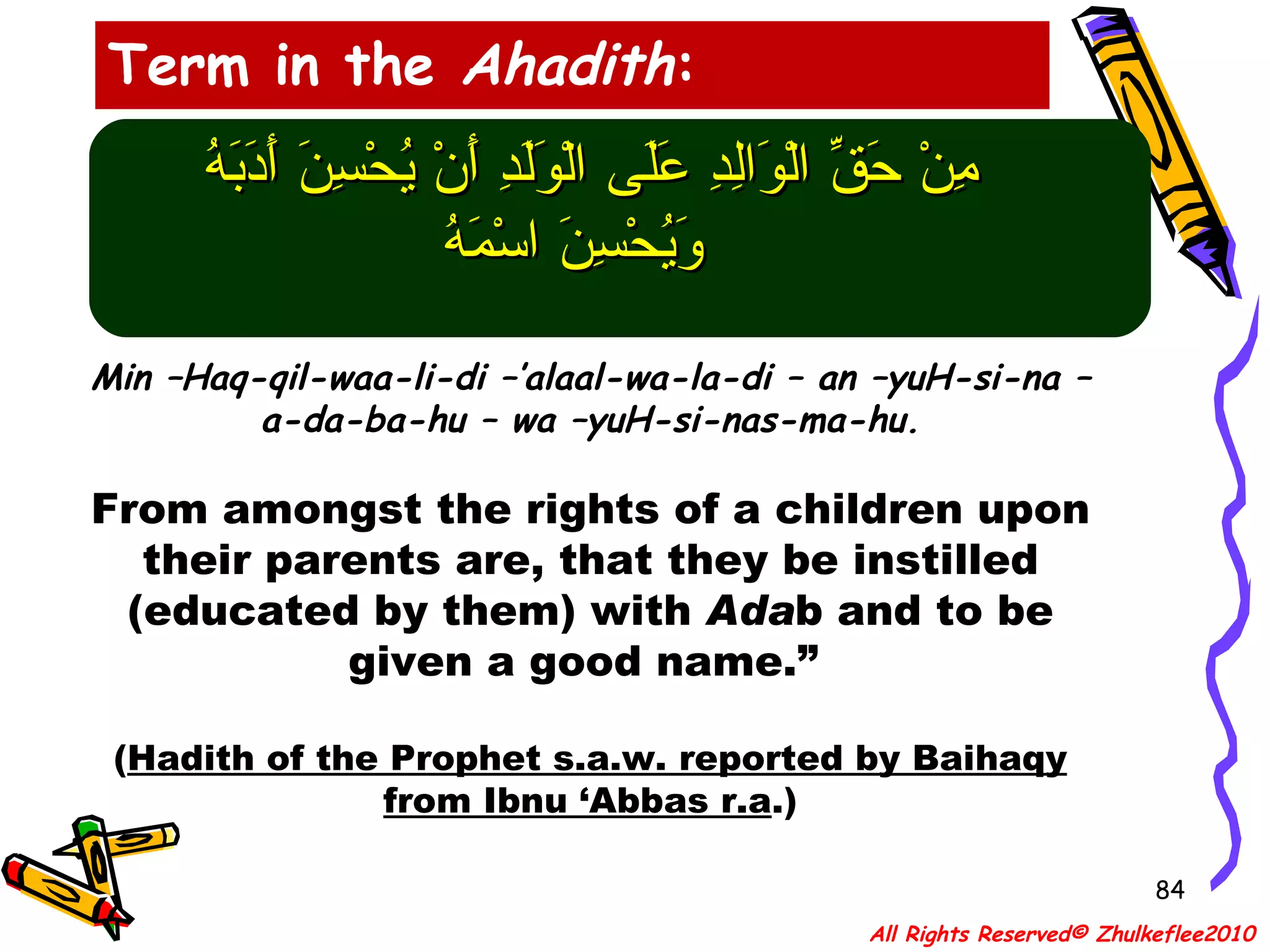 مِنْ حَقِّ الْوَالِدِ عَلَى الْوَلَدِ أَنْ يُحْسِنَ أَدَبَهُ  وَيُحْسِنَ اسْمَهُ Min –Haq-qil-waa-li-di –’alaal-wa-la-di – an –yuH-si-na –a-da-ba-hu – wa –yuH-si-nas-ma-hu. From amongst the rights of a children upon their parents are, that they be instilled (educated by them) with  Ada b and to be given a good name.”  ( Hadith of the Prophet s.a.w. reported by Baihaqy from Ibnu ‘Abbas r.a .) Term in the  Ahadith : All Rights Reserved© Zhulkeflee2010 