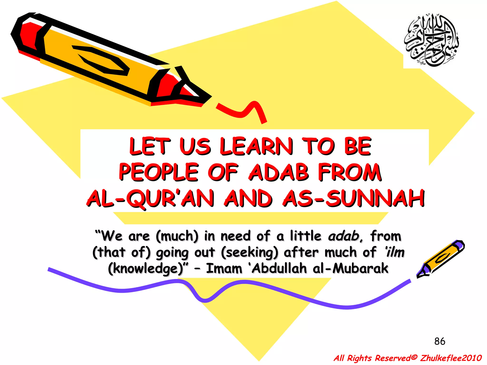 “ We are (much) in need of a little  adab , from (that of) going out (seeking) after much of  ‘ilm  (knowledge)” – Imam ‘Abdullah al-Mubarak LET US LEARN TO BE  PEOPLE OF ADAB FROM  AL-QUR’AN AND AS-SUNNAH All Rights Reserved© Zhulkeflee2010 