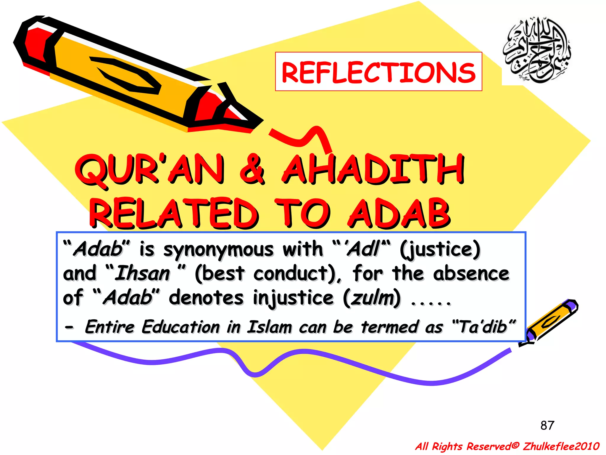 QUR’AN & AHADITH RELATED TO ADAB “ Adab ” is synonymous with “ ’Adl’ “ (justice) and “ Ihsan  ” (best conduct), for the absence of “ Adab ” denotes injustice ( zulm ) ..... -  Entire Education in Islam can be termed as “Ta’dib” All Rights Reserved© Zhulkeflee2010 REFLECTIONS 