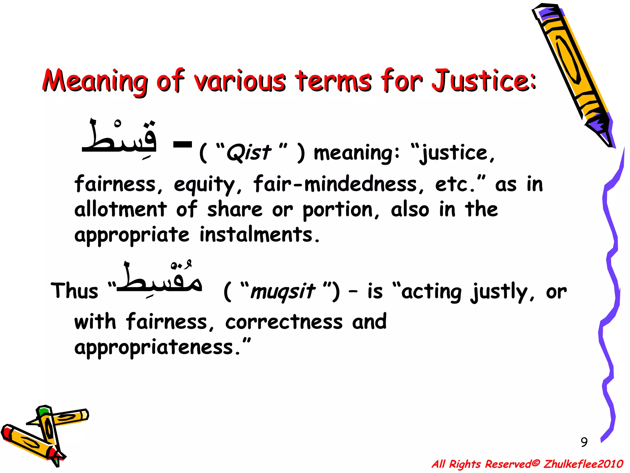Meaning of various terms for Justice: قِسْط   -   ( “ Qist  ” ) meaning: “justice, fairness, equity, fair-mindedness, etc.” as in allotment of share or portion, also in the appropriate instalments. Thus “ مُقْسِط   ( “ muqsit  ”) – is “acting justly, or with fairness, correctness and appropriateness.” All Rights Reserved© Zhulkeflee2010 