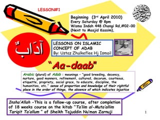 “ Aa-daab ” Arabic   (plural) of  Adab  : meanings – “good breeding, decency, nurture, good manners, refinement, cultured, decorum, courteous, etiquette, propriety, social grace, to educate, discipline, the humanities, etc.”  sense of proportion and knowledge of their rightful place in the order of things, the absence of which indicates injustice  LESSONS ON ISLAMIC  CONCEPT OF ADAB By: Ustaz Zhulkeflee Hj Ismail Insha’Allah  -This is a follow-up course, after completion of 18 weeks course on the kitab “ Ta’lim al-Muta’allim Tariqit Ta’allum  ” of Sheikh Tajuddin Nu’man Zarnuji Beginning  (3 rd  April 2010) Every Saturday @ 8pm Wisma Indah 448 Changi Rd,#02-00 (Next to Masjid Kassim), آدَابٌ LESSON#1 