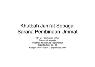Khutbah Jum’at Sebagai
Sarana Pembinaan UmmatSarana Pembinaan Ummat
Dr. M. Tata Taufik M.Ag
Disampaikan pada
Pelatihan Khatib Kab Tasikmalaya
DKM NURUL ‘ULUM
Kampus IAI-STIE LM 7 September 2007
 