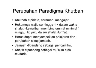 Perubahan Paradigma Khutbah
• Khutbah = pidato, ceramah, mengajar
• Hukumnya wajib seminggu 1 x dalam waktu
shalat =kewajiban membina ummat minimal 1
minggu 1x yaitu dalam shalat Jum’at.minggu 1x yaitu dalam shalat Jum’at.
• Harus dapat menyampaikan pelajaran dan
perubahan sikap jamaah.
• Jamaah dipandang sebagai pencari ilmu
• Khatib dipandang sebagai mu’alim atau
mudaris.
 