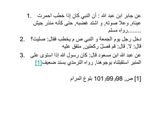 1. ‫عبد‬ ‫ابن‬ ‫جابر‬ ‫عن‬:‫احمرت‬ ‫خطب‬ ‫إذا‬ ‫كان‬ ‫النبي‬ ‫أن‬
‫عيناه‬,‫صوته‬ ‫وعال‬,‫غضبه‬ ‫اشتد‬ ‫و‬,‫جيش‬ ‫منذر‬ ‫كأنه‬ ‫حتى‬
........‫مسلم‬ ‫رواه‬
2. ‫فقال‬ ‫يخطب‬ ‫م‬ ‫ص‬ ‫النبي‬ ‫و‬ ‫الجمعة‬ ‫يوم‬ ‫رجل‬ ‫دخل‬:‫صليت؟‬
‫قال‬:‫ال‬.‫قال‬:‫ركعتين‬ ّ‫ل‬‫فص‬ ‫قم‬,‫عليه‬ ‫متفق‬
3. ‫قال‬ ‫مسعود‬ ‫ابن‬ ‫عبد‬ ‫عن‬:‫على‬ ‫استوى‬ ‫إذا‬ ‫رسول‬ ‫كان‬3. ‫قال‬ ‫مسعود‬ ‫ابن‬ ‫عبد‬ ‫عن‬:‫على‬ ‫استوى‬ ‫إذا‬ ‫رسول‬ ‫كان‬
[1]‫ضعيف‬ ‫بسند‬ ‫الترمذي‬ ‫رواه‬ ,‫بوجوھنا‬ ‫استقبلناه‬ ‫المنبر‬
‫المرام‬ ‫بلوغ‬ ‫ص‬,98‫و‬99‫و‬101 [1]
 