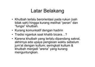 Latar Belakang
• Khutbah terlalu berorientasi pada rukun (sah
tidak sah) hingga kurang melihat “peran” dan
“fungsi” khutbah.
• Kurang komunkatif dengan hadirin
• Tradisi ngantuk saat khatib bicara…?• Tradisi ngantuk saat khatib bicara…?
• Karena khutbah yang terlalu dipandang sakral,
akhirnya ada upaya pengisian waktu sebelum
jum’at dengan kultum; seringkali kultum &
khutbah menjadi “arena” yang kurang
menguntungkan.
 