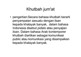 Khutbah jum'at
• pengertian:Secara bahasa khutbah berarti
penyampaian sesuatu dengan lisan
kepada khalayak banyak, dalam bahasa
Indonesia disebut pidato atau penyajianIndonesia disebut pidato atau penyajian
lisan. Dalam bahasa Arab kontemporer
khutbah diartikan sebagai komunikasi
public atau komunikasi yang disampaikan
kepada khalayak banyak.
 