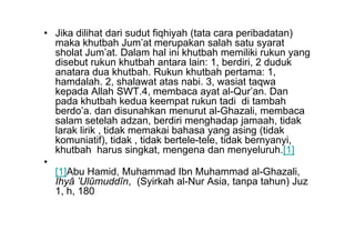 • Jika dilihat dari sudut fiqhiyah (tata cara peribadatan)
maka khutbah Jum’at merupakan salah satu syarat
sholat Jum’at. Dalam hal ini khutbah memiliki rukun yang
disebut rukun khutbah antara lain: 1, berdiri, 2 duduk
anatara dua khutbah. Rukun khutbah pertama: 1,
hamdalah. 2, shalawat atas nabi. 3, wasiat taqwa
kepada Allah SWT.4, membaca ayat al-Qur’an. Dan
pada khutbah kedua keempat rukun tadi di tambah
berdo’a. dan disunahkan menurut al-Ghazali, membaca
salam setelah adzan, berdiri menghadap jamaah, tidak
larak lirik , tidak memakai bahasa yang asing (tidak
salam setelah adzan, berdiri menghadap jamaah, tidak
larak lirik , tidak memakai bahasa yang asing (tidak
komuniatif), tidak , tidak bertele-tele, tidak bernyanyi,
khutbah harus singkat, mengena dan menyeluruh.[1]
•
[1]Abu Hamid, Muhammad Ibn Muhammad al-Ghazali,
Ihyâ ’Ulûmuddîn, (Syirkah al-Nur Asia, tanpa tahun) Juz
1, h, 180
 
