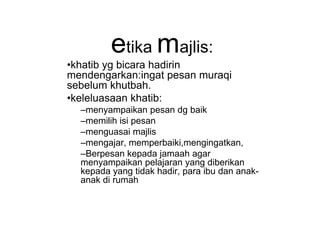 etika majlis:
•khatib yg bicara hadirin
mendengarkan:ingat pesan muraqi
sebelum khutbah.
•keleluasaan khatib:
–menyampaikan pesan dg baik–menyampaikan pesan dg baik
–memilih isi pesan
–menguasai majlis
–mengajar, memperbaiki,mengingatkan,
–Berpesan kepada jamaah agar
menyampaikan pelajaran yang diberikan
kepada yang tidak hadir, para ibu dan anak-
anak di rumah
 