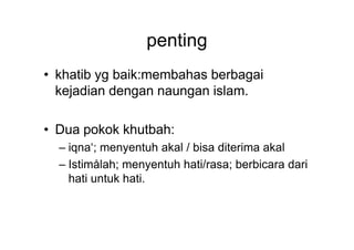 penting
• khatib yg baik:membahas berbagai
kejadian dengan naungan islam.
• Dua pokok khutbah:• Dua pokok khutbah:
– iqna‘; menyentuh akal / bisa diterima akal
– Istimålah; menyentuh hati/rasa; berbicara dari
hati untuk hati.
 