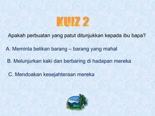 KUIZ 2 Apakah perbuatan yang patut ditunjukkan kepada ibu bapa? A. Meminta belikan barang – barang yang mahal B. Melunjurkan kaki dan berbaring di hadapan mereka C. Mendoakan kesejahteraan mereka 