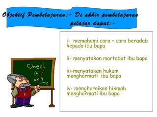 i-  memahami cara – cara beradab kepada ibu bapa ii- menyatakan martabat ibu bapa iii-menyatakan hukum menghormati  ibu bapa iv- menghuraikan hikmah menghormati ibu bapa Objektif Pembelajaran:- Di akhir pembelajaran  pelajar dapat:- 