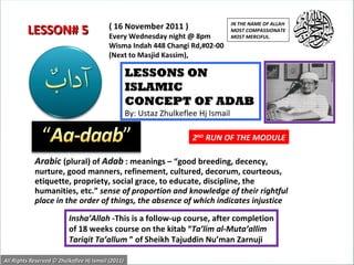 Arabic   (plural) of  Adab  : meanings – “good breeding, decency, nurture, good manners, refinement, cultured, decorum, courteous, etiquette, propriety, social grace, to educate, discipline, the humanities, etc.”  sense of proportion and knowledge of their rightful place in the order of things, the absence of which indicates injustice  LESSONS ON ISLAMIC  CONCEPT OF ADAB By: Ustaz Zhulkeflee Hj Ismail Insha’Allah  -This is a follow-up course, after completion of 18 weeks course on the kitab “ Ta’lim al-Muta’allim Tariqit Ta’allum  ” of Sheikh Tajuddin Nu’man Zarnuji ( 16 November 2011 ) Every Wednesday night @ 8pm Wisma Indah 448 Changi Rd,#02-00 (Next to Masjid Kassim), LESSON# 5 IN THE NAME OF ALLAH MOST COMPASSIONATE MOST MERCIFUL. All Rights Reserved © Zhulkeflee Hj Ismail (2011) 2 ND  RUN OF THE MODULE 