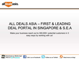 ALL DEALS ASIA – FIRST & LEADING
  DEAL PORTAL IN SINGAPORE & S.E.A
      Make your business reach out to 300,000+ potential customers in 3
                       easy ways by working with us!




Download our Mobile App!
Now on iOS & Android.      ‘Like’ us on Facebook!   Follow us on Twitter!   Read more on blog!
 