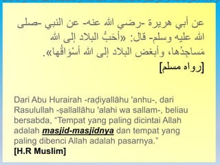 ‫هريرة‬ ‫أبي‬
-
‫عنه‬ ‫هللا‬ ‫رضي‬
-
‫النبي‬ ‫عن‬
-
‫وسلم‬ ‫عليه‬ ‫هللا‬ ‫صلى‬
-
‫قال‬
:
«
‫ها‬ُ‫ق‬‫ا‬ َ‫و‬ْ‫س‬‫أ‬ ‫هللا‬ ‫إلى‬ ‫البالد‬ ‫وأبغض‬ ،‫ُها‬‫د‬ ِ‫ساج‬َ‫م‬ ‫هللا‬ ‫إلى‬ ‫البالد‬ ُّ‫ب‬َ‫ح‬‫أ‬
‫هريرة‬ ‫أبي‬ ‫عن‬
-
‫عنه‬ ‫هللا‬ ‫رضي‬
-
‫النبي‬ ‫عن‬
-
‫ص‬
‫لى‬
‫وسلم‬ ‫عليه‬ ‫هللا‬
-
‫قال‬
:
«
‫هللا‬ ‫إلى‬ ‫البالد‬ ُّ‫ب‬َ‫ح‬‫أ‬
ُ‫ق‬‫ا‬ َ‫و‬ْ‫س‬‫أ‬ ‫هللا‬ ‫إلى‬ ‫البالد‬ ‫وأبغض‬ ،‫ُها‬‫د‬ ِ‫ساج‬َ‫م‬
‫ها‬
»
.
[
‫مسلم‬ ‫رواه‬
]
Dari Abu Hurairah -raḍiyallāhu 'anhu-, dari
Rasulullah -ṣallallāhu 'alahi wa sallam-, beliau
bersabda, “Tempat yang paling dicintai Allah
adalah masjid-masjidnya dan tempat yang
paling dibenci Allah adalah pasarnya.”
[H.R Muslim]
 