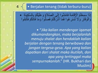 4 • Berjalan tenang (tidak terburu-buru)
• ‫الص‬ ‫ى‬َ‫ل‬ِ‫إ‬ ‫وا‬ُ‫ش‬ْ‫ام‬َ‫ف‬ َ‫ة‬َ‫م‬‫ا‬َ‫ق‬ِ ْ
‫اْل‬ ْ‫م‬ُ‫ت‬ْ‫ع‬ِ‫م‬َ‫س‬ ‫ا‬َ‫ذ‬ِ‫إ‬
‫الس‬ِ‫ب‬ ْ‫م‬ُ‫ك‬ْ‫ي‬َ‫ل‬َ‫ع‬ َ‫و‬ ِ‫ة‬ َ
‫ال‬
ِ‫ة‬َ‫ن‬‫ي‬ِ‫ك‬
ُ‫ت‬ْ‫ك‬َ‫ر‬ْ‫د‬َ‫أ‬ ‫ا‬َ‫م‬َ‫ف‬ ‫وا‬ُ‫ع‬ ِ
‫ر‬ْ‫س‬ُ‫ت‬ َ
‫َل‬ َ‫و‬ ِ
‫ار‬َ‫ق‬ َ‫و‬ْ‫ال‬ َ‫و‬
َ‫ف‬ ْ‫م‬ُ‫ك‬َ‫ت‬‫ا‬َ‫ف‬ ‫ا‬َ‫م‬ َ‫و‬ ‫وا‬ُّ‫ل‬َ‫ص‬َ‫ف‬ ْ‫م‬
‫وا‬ُّ‫م‬ِ‫ت‬َ‫َأ‬
• “Jika kalian mendengar iqamat
dikumandangkan, maka berjalanlah
menuju shalat dan hendaklah kalian
berjalan dengan tenang berwibawa dan
jangan tergesa-gesa. Apa yang kalian
dapatkan dari shalat maka ikutilah, dan
apa yang tertinggal maka
sempurnakanlah.” (HR. Bukhari dan
Muslim)
 