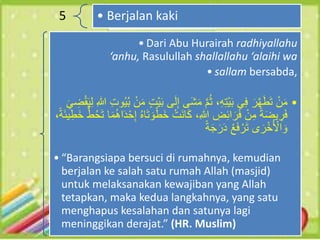 5 • Berjalan kaki
• Dari Abu Hurairah radhiyallahu
‘anhu, Rasulullah shallallahu ‘alaihi wa
• sallam bersabda,
•
‫َى‬‫ش‬َ‫م‬ ‫م‬ُ‫ث‬ ،ِ‫ه‬ِ‫ت‬ْ‫ي‬َ‫ب‬ ‫ي‬ِ‫ف‬ َ‫ر‬‫ه‬َ‫ط‬َ‫ت‬ ْ‫ن‬َ‫م‬
ِ‫هللا‬ ِ‫ت‬‫و‬ُ‫ي‬ُ‫ب‬ ْ‫ن‬َ‫م‬ ٍ‫ت‬ْ‫ي‬َ‫ب‬ ‫ى‬َ‫ل‬ِ‫إ‬
َ‫ي‬ ِ
‫ض‬ْ‫ق‬َ‫ي‬ِ‫ل‬
َ‫خ‬ ْ‫َت‬‫ن‬‫ا‬َ‫ك‬ ،ِ‫هللا‬ ِ
‫ض‬ِ‫ئ‬‫ا‬َ‫ر‬َ‫ف‬ ْ‫ن‬ِ‫م‬ ً‫ة‬َ‫ض‬‫ي‬ ِ
‫ر‬َ‫ف‬
ُّ‫ط‬ُ‫ح‬َ‫ت‬ ‫ا‬َ‫م‬ُ‫ه‬‫ا‬َ‫د‬ْ‫ح‬ِ‫إ‬ ُ‫ه‬‫ا‬َ‫ت‬ َ‫و‬ْ‫ط‬
،ً‫ة‬َ‫ئ‬‫ي‬ِ‫َط‬‫خ‬
ً‫ة‬َ‫ج‬َ‫ر‬َ‫د‬ ُ‫ع‬َ‫ف‬ ْ‫ر‬َ‫ت‬ ‫ى‬ َ‫ر‬ْ‫خ‬ُ ْ
‫اْل‬ َ‫و‬
• “Barangsiapa bersuci di rumahnya, kemudian
berjalan ke salah satu rumah Allah (masjid)
untuk melaksanakan kewajiban yang Allah
tetapkan, maka kedua langkahnya, yang satu
menghapus kesalahan dan satunya lagi
meninggikan derajat.” (HR. Muslim)
 