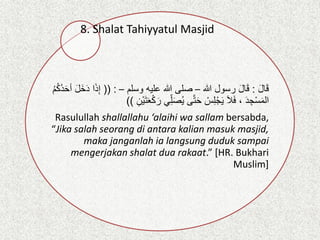 8. Shalat Tahiyyatul Masjid
َ‫ل‬‫ا‬َ‫ق‬
:
‫هللا‬ ‫رسول‬ َ‫ل‬‫ا‬َ‫ق‬
–
‫وسلم‬ ‫عليه‬ ‫هللا‬ ‫صلى‬
–
(( :
ِ‫إ‬
ُ‫م‬ُ‫ك‬ُ‫د‬َ‫ح‬‫أ‬ َ‫ل‬َ‫خ‬َ‫د‬ ‫ا‬َ‫ذ‬
‫ي‬ِِّ‫ل‬َ‫ص‬ُ‫ي‬ ‫ى‬‫ت‬َ‫ح‬ ْ
‫س‬ِ‫ل‬ْ‫ج‬َ‫ي‬ َ‫ال‬َ‫ف‬ ، َ‫د‬ ِ‫ج‬ْ‫س‬َ‫م‬‫ال‬
ِ‫ْن‬‫ي‬َ‫ت‬َ‫ع‬ْ‫ك‬ َ‫ر‬
))
Rasulullah shallallahu ‘alaihi wa sallam bersabda,
“Jika salah seorang di antara kalian masuk masjid,
maka janganlah ia langsung duduk sampai
mengerjakan shalat dua rakaat.” [HR. Bukhari
Muslim]
 