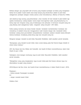 Berbeza dengan apa yang dipilih oleh al Azra’iy yang mengikuti pendapat as Subkiy yang mengatakan
bahwa hal itu adalah mubah (boleh) akan tetapi tempat yang dimakruhkan adalah ke arah kiblat
sebagaimana pendapat sebagian mereka (ulama) untuk memuliakannya. (Markaz al Fatwa No. 61665)
Jadi sebaiknya bagi seorang yang berkendaraan untuk menahan diri dari meludah di jalan terlebih lagi
apabila kendaraannya sedang berjalan kerana dapat memungkinkan ludah yang dikeluarkannya itu
tertiup angin dan mengenai orang yang di belakangnya dan perbuatan ini termasuk menyakiti orang lain
yang dilarang islam sebagaimana hadits, ”Janganlah saling menyakiti.” (HR. Malik)
Ketika sedang memandu dan terasa hendak meludah, hendaklah memberhentikan kenderaan dan
meludahnya di sebelah kirinya dan menggosokkan ludah tersebut dengan kaki. manakalah ketika
kenderaan sedang sibuk pula bolehlah memperlahankan kenderaan sebelum meludah kerana dikhuatiri
terkena kenderaan di belakang akibat ditiup angin dan menyakiti orang lain.
Mengenai larangan meludah ke arah kiblat, Rasulullah Shallallahu ‘alaihi wasallam pernah bersabda,
“Barangsiapa yang meludah ke arah kiblat, maka ia akan datang pada Hari Kiamat dnegan diludahi di
antara kedua matanya.”
(HR. Abu Dawud dan ibnu Hibban dari Hudzaifah, dan Syaikh Al Albani menshahihkannya dalam kitab
Shahih Al-Jami’, 6160).
Sedangkan untuk larangan membuang ingus ke arah kiblat, Rasulullah Shallallahu ‘alaihi wasallam
pernah bersabda,
“Dibangkitkan orang yang mengeluarkan ingus ke arah kiblat pada Hari Kiamat, (dimana ingus itu)
dikembalikan ke wajah orang tersebut.”
(HR.Al-Bazzar dari Ibnu Umar, dan Syaikh Al bani menshahihkannya di dalam Shahih Al-Jami’, 2910).
Ringkasan:-
– Ketika meludah Pandanglah ke sebelah
kiri
– Jangan meludah kearah Kiblat
Wallahu A’lam
 
