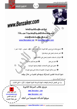 106
facebook.com/ostazosamaezz oorr wwwwww..BBeennzzaakkeerr..ccoomm oorr youtube.com/user/ostazosamaezz
01144083886
‫اللهم‬‫صل‬‫وسلم‬‫حممد‬ ‫على‬
‫العامة‬‫الثانوية‬ ‫طالب‬‫أعزائي‬
‫خب‬‫متتعـــوا‬‫ــ‬‫العلم‬‫دماتنا‬‫ــ‬‫املتط‬‫ية‬‫ـــ‬‫ورة‬)ً‫ا‬‫جمـــــــان‬(
‫خ‬‫من‬‫ــ‬‫موقع‬‫الل‬‫ــ‬‫اإلنرتنت‬‫على‬‫نا‬
www.Benzaker.comOrwww.Benzaker.net
‫ا‬‫قؤاءة‬ ، ‫نصوص‬ ، ‫أدب‬ ، ‫قصة‬ ، ‫بالغة‬ ، ‫حنو‬ ( ‫العربية‬ ‫اللغة‬ ‫دروس‬ ‫شرح‬ ‫وشاهث‬ ‫ستمع‬-) ‫تعبري‬
. ‫ا‬ً‫فور‬ ‫درجتك‬ ‫على‬ ‫واـحصل‬ ‫نفسك‬ ‫اخترب‬
‫مكا‬ ‫على‬ ‫واـحصل‬ ‫العلمية‬ ‫املسابقات‬ ‫ىف‬ ‫اشرتك‬. ‫ية‬‫ر‬‫فو‬ ‫فآت‬
.‫معلم‬ ‫عن‬ ‫احبث‬.‫ـر‬‫ـ‬‫ـ‬‫ك‬‫تذا‬ ‫ـف‬‫ي‬‫ك‬‫معنا‬ ‫ـم‬‫ل‬‫تع‬
. ‫النموذجية‬ ‫وإجابتها‬ ‫املتوقعة‬ ‫المتحاانت‬ ‫مناذج‬ ‫على‬ ‫اـحصل‬
.‫هلا‬ ‫ـحلول‬ ‫وضع‬ ‫على‬ ‫لنساعثك‬ ‫التعليمية‬ ‫أو‬ ‫بوية‬‫رت‬‫ال‬ ‫مشاكل‬ ‫أرسل‬
.‫موقعنا‬ ‫خالل‬ ‫من‬ ‫العلمية‬ ‫إبسهاماهتم‬ ‫كة‬‫للمشار‬ ‫املعلمني‬ ‫للسادة‬ ‫دعوة‬
‫ج‬‫ـــــ‬‫د‬‫الم‬ ‫يد‬‫ـ‬‫وق‬‫ـــــــــ‬... ‫ع‬
‫الثانوية‬ ‫المرحلة‬ ‫طالب‬ ‫عزيزي‬
.comBenzakerwww.
.netBenzakerwww.
‫أجلك‬ ‫مـن‬ ‫خصيصـا‬ ‫أنشــأناه‬ ‫مـوقع‬
‫النهائية‬ ‫والتوقعات‬ ‫اجعة‬‫ر‬‫امل‬ ‫حلصص‬ ‫ـحي‬ ‫بث‬( ‫الصفوف‬ ‫الثانوية‬ ‫للمرـحلة‬‫األول‬–)‫الثالث‬ ‫الثاين‬
‫اآلن‬‫بنذاكر‬ ‫اديو‬‫ر‬
www.benzaker.com
‫تعليمي‬ ‫اديو‬‫ر‬ ‫أول‬
‫اإلنترنت‬ ‫شبكة‬ ‫على‬
‫الدين‬‫ز‬‫ع‬ ‫أ.أسامة‬
 