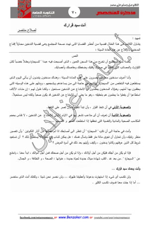 70
facebook.com/ostazosamaezz oorr wwwwww..BBeennzzaakkeerr..ccoomm oorr youtube.com/user/ostazosamaezz
01144083886
‫اللهم‬‫صل‬‫وسلم‬‫حممد‬ ‫على‬
‫قرارك‬ ‫سيد‬ ‫أنت‬
‫منتصر‬ ‫لصال‬
: ‫تمهيد‬
‫ااع‬‫ا‬‫ا‬‫ن‬‫إق‬ ً‫ال‬‫و‬‫اا‬‫ا‬‫ا‬‫ح‬‫م‬ ‫ادخين‬‫ا‬‫ت‬‫ال‬ ‫اية‬‫ا‬‫ا‬‫ض‬‫ق‬ ‫اى‬‫ا‬‫ا‬‫ه‬‫و‬ ‫اع‬‫ا‬‫م‬‫المات‬ ‫احة‬‫ا‬‫ا‬‫ص‬ ‫ادد‬‫ا‬‫ا‬‫ه‬‫ت‬ ‫اى‬‫ا‬‫ت‬‫ال‬ ‫اايا‬‫ا‬‫ا‬‫ض‬ ‫ال‬ ‫ار‬‫ا‬‫ا‬‫ط‬‫أخ‬ ‫ان‬‫ا‬‫م‬ ‫اية‬‫ا‬‫ا‬‫ض‬‫ق‬ ‫اال‬‫ا‬‫ا‬ ‫الم‬ ‫اذا‬‫ا‬‫ه‬ ‫اى‬‫ا‬‫ا‬‫ف‬ ‫اب‬‫ا‬‫ا‬‫ت‬‫الكا‬ ‫ااول‬‫ا‬‫ن‬‫يت‬
: ‫السيئة‬ ‫العادة‬ ‫هذه‬ ‫عن‬ ‫قالع‬ ‫با‬ ‫المدخنين‬
‫النص‬
‫اه‬‫ا‬‫ا‬‫ي‬‫ف‬ ‫ابحت‬‫ا‬‫ص‬‫أ‬ ‫اذى‬‫ا‬‫ل‬‫ا‬ ، ‫اين‬‫ا‬‫ع‬‫الل‬ ‫اان‬‫ا‬‫س‬‫ال‬ ‫اذا‬‫ا‬‫ا‬‫ه‬ ‫ان‬‫ا‬‫م‬ ‫ئ‬‫ار‬‫ا‬‫خ‬‫ت‬ ‫أن‬ ‫اتطيع‬‫ا‬‫س‬‫ت‬ ‫اك‬‫ا‬‫ن‬‫م‬ ‫اة‬‫ا‬‫م‬‫بكل‬ً‫ال‬‫ا‬‫ا‬ ‫وح‬ ‫ة‬‫ر‬‫اياا‬‫ا‬‫س‬‫لل‬ " ‫ادا‬‫ا‬‫ب‬‫ع‬ً‫ا‬‫اب‬‫ا‬‫ض‬‫خ‬‫ال‬‫ا‬‫ا‬‫ك‬‫ل‬
‫تفعلها‬ ‫التى‬ ‫المصائب‬‫و‬ ‫ار‬‫و‬‫الك‬‫في‬‫ومفا‬ ‫وضغطك‬ ‫وقلبك‬ ‫صدرك‬‫أعصابك‬‫و‬ ‫صلك‬.
‫ادخنين‬‫ا‬‫ا‬‫م‬ ‫ارف‬‫ا‬‫ا‬‫ع‬‫أ‬ ‫اا‬‫ا‬‫ا‬‫ن‬‫أ‬‫و‬‫ادين‬‫ا‬‫ا‬‫ن‬‫معا‬‫اذى‬‫ا‬‫ا‬‫ل‬‫ا‬ ‫اوم‬‫ا‬‫ا‬‫ي‬‫ال‬ ‫اأتى‬‫ا‬‫ا‬‫ي‬ ‫أن‬ ‫ن‬‫او‬‫ا‬‫ا‬‫ن‬‫يتم‬ ‫ن‬‫ادخنو‬‫ا‬‫ا‬‫م‬ ‫ااك‬‫ا‬‫ا‬‫ن‬‫وه‬ ، ‫ايئة‬‫ا‬‫ا‬‫س‬‫ال‬ ‫اادة‬‫ا‬‫ا‬‫ع‬‫ال‬ ‫اذه‬‫ا‬‫ا‬‫ه‬ ‫اى‬‫ا‬‫ا‬‫ل‬‫ع‬ ‫ن‬‫ارو‬‫ا‬‫ا‬‫ص‬‫ي‬
‫انهم‬‫ا‬‫ك‬‫ول‬ " ‫ة‬‫ر‬‫اياا‬‫ا‬‫س‬‫"ال‬ ‫ان‬‫ا‬‫م‬ ‫اتخلص‬‫ا‬‫ل‬‫ا‬ ‫اه‬‫ا‬‫ي‬‫ف‬ ‫ن‬‫اتطعو‬‫ا‬‫س‬‫ي‬‫اي‬‫ا‬‫ف‬‫ااعد‬‫ا‬‫س‬‫ي‬ ‫ان‬‫ا‬‫م‬ ‫اى‬‫ا‬‫ل‬‫ا‬ ‫اة‬‫ا‬‫ا‬‫حا‬‫اى‬‫ا‬‫ت‬‫ال‬ ‫ايله‬‫ا‬‫س‬‫الو‬ ‫اذه‬‫ا‬‫ه‬ ‫اى‬‫ا‬‫ل‬‫ع‬ ‫ادلهم‬‫ا‬‫ي‬‫و‬ ، ‫ااعهم‬‫ا‬‫ش‬‫وي‬ ‫هم‬
‫ام‬‫ا‬‫ا‬‫ه‬‫أمل‬ ‫اا‬‫ا‬‫ا‬‫ه‬‫ب‬ ‫ن‬‫او‬‫ا‬‫ا‬ ‫بح‬.‫األالف‬ ‫اات‬‫ا‬‫ا‬‫ئ‬‫م‬ ‫إن‬ : ‫ام‬‫ا‬‫ا‬‫ه‬‫ل‬ ‫اول‬‫ا‬‫ا‬ ‫ن‬ ‫اا‬‫ا‬‫ا‬‫ن‬‫ولك‬ ، ‫اتحيل‬‫ا‬‫ا‬‫س‬‫م‬ ‫ادخين‬‫ا‬‫ا‬‫ت‬‫ال‬ ‫ان‬‫ا‬‫ا‬‫ع‬ ‫ااع‬‫ا‬‫ا‬‫ن‬‫االمت‬ ‫أن‬ ‫ن‬‫ادو‬‫ا‬‫ا‬ ‫يعت‬ ‫ن‬‫ادخنو‬‫ا‬‫ا‬‫م‬‫ال‬ ‫الء‬‫ؤ‬‫ا‬‫ا‬‫ا‬‫ه‬‫و‬
‫ق‬ ‫التدخين‬ ‫عن‬ ‫االمتناع‬ ‫أن‬ ‫يعنى‬ ‫ما‬ ‫وهو‬ ، ‫ه‬ ‫ي‬ ‫بتح‬ ‫هم‬ ‫ن‬‫يحلمو‬ ‫ما‬ ‫ا‬‫و‬‫يفعل‬ ‫أن‬ ‫ا‬‫و‬‫استطاع‬ً‫ال‬‫مستحي‬ ‫ليس‬ ‫ولكنه‬ ً‫ا‬‫صعب‬ ‫ن‬‫يكو‬ ‫د‬.
‫األولى‬ ‫الصعوبة‬‫و‬‫في‬‫تب‬ ‫أن‬‫و‬ ، ‫ار‬‫ر‬ ‫ال‬ ‫تتخذ‬ ‫أن‬‫التنفيذ‬ ‫على‬ ‫تصر‬ ‫أن‬‫و‬ ، ‫تنفيذه‬ ‫دأ‬.
‫اة‬‫ا‬‫الثاني‬ ‫الصاعوبة‬‫و‬‫متا‬ ‫أى‬ ‫أن‬ ‫ارف‬‫ع‬‫ت‬ ‫أن‬‫اا‬‫ا‬‫ه‬‫ب‬ ‫اعر‬‫ش‬‫ت‬ ‫اب‬‫ا‬‫ع‬‫اي‬‫ف‬‫لال‬ ‫اى‬‫ل‬‫األو‬ ‫اام‬‫ا‬‫ي‬‫اال‬‫ام‬‫ا‬‫ا‬‫بح‬ ‫ااس‬ ‫ت‬ ‫ال‬ ، ‫ادخين‬‫ا‬‫ت‬‫ال‬ ‫ان‬‫ع‬ ‫ااع‬‫ا‬‫ن‬‫مت‬
..... ‫التصميم‬ ‫و‬ ‫الصبر‬ ‫استطعت‬ ‫إذا‬ ‫ها‬ ‫تح‬ ‫التى‬ ‫النفسية‬‫و‬ ‫المادية‬‫و‬ ‫الصحية‬ ‫المكاسب‬
‫ات‬‫ا‬‫ن‬‫أ‬‫و‬‫اي‬‫ا‬‫ف‬‫اور‬‫ا‬‫ص‬‫تت‬ ‫أن‬‫و‬ " ‫اوتين‬‫ا‬‫ك‬‫الن‬ ‫اار‬‫ا‬‫ث‬‫آ‬ ‫ان‬‫ا‬‫م‬ ‫الها‬‫ا‬‫س‬‫تغ‬ ‫ام‬‫ا‬‫ل‬ ‫اذا‬ ‫اابعك‬‫ا‬‫ص‬‫أ‬ ‫اى‬‫ا‬‫ل‬‫ا‬ ‫ار‬‫ا‬‫ظ‬‫تن‬ ‫أن‬ " ‫ة‬‫ر‬‫اياا‬‫ا‬‫س‬‫ال‬ " ‫ه‬‫ر‬‫ا‬‫ا‬‫ك‬‫ت‬ ‫أن‬ ‫اى‬‫ا‬‫ل‬‫ا‬ ‫اة‬‫ا‬‫ا‬‫حا‬
‫ااب‬‫ش‬‫ل‬ ‫ان‬‫ك‬‫يم‬ ‫هل‬ : ‫نفسك‬ ‫وتسأل‬ ‫ف‬ ‫متر‬ ‫مائة‬ ‫ى‬‫تار‬ ‫أن‬ ‫تحاول‬ ‫أن‬‫و‬ ،‫ئتيك‬‫ر‬ ‫منظر‬‫اي‬‫ف‬‫؟‬ ‫اك‬‫ل‬‫ذ‬ ‫اتطيع‬‫س‬‫ي‬ ‫أال‬ ‫انك‬‫س‬‫اتعيد‬‫س‬‫ت‬ ‫أن‬
‫ب‬ ‫أيتهم‬‫ر‬ ‫وكيث‬ ، ‫ن‬‫يدخنو‬ ‫ا‬‫و‬‫وكان‬ ‫عرفتهم‬ ‫الذين‬ ‫كل‬ ‫ي‬‫ر‬‫ش‬‫ذلك‬ ‫عد‬‫في‬‫؟‬ ‫المرض‬ ‫ة‬‫ر‬‫أس‬
‫اع‬‫ن‬‫امت‬‫و‬ ، ‫اا‬‫ن‬‫مع‬ ‫ادأ‬‫ب‬‫ا‬ ، ‫اك‬‫ل‬‫ا‬‫و‬‫أم‬ ‫أال‬ ‫فمن‬ ‫صحتك‬ ‫أال‬ ‫من‬ ‫يكن‬ ‫لم‬ ‫ذا‬‫ا‬‫و‬ ، ‫الدك‬‫و‬‫أ‬ ‫أال‬ ‫من‬ ‫فليكن‬ ‫أالك‬ ‫من‬ ‫يكن‬ ‫لم‬ ‫فإذا‬
‫انها‬‫و‬‫عن‬ ، ‫اديدة‬ ‫لحياة‬ ‫اديدة‬ ‫ميالد‬ ‫شهادة‬ ‫اكتب‬ ‫ا‬ ‫هد‬ ‫بعد‬ ‫من‬ ‫ا‬ " ‫ة‬‫ر‬‫السياا‬ " ‫عن‬‫الامال‬ ‫و‬ ، ‫النظافة‬ ‫و‬ ، ‫الصحة‬ :.
.. ‫ارك‬‫ر‬‫ق‬ ‫سيد‬ ‫وحدك‬ ‫أنت‬‫و‬.
‫ار‬‫س‬‫ستخ‬ ‫اذى‬‫ل‬‫ا‬ ‫ات‬‫ن‬‫أ‬ ‫اك‬‫ن‬‫ولك‬ ، ‫ايئا‬‫ش‬ ‫ان‬‫ح‬‫ن‬ ‫ار‬‫س‬‫نخ‬ ‫ان‬‫ل‬‫و‬ ... ‫ظهرك‬ ‫أعطيتنا‬‫و‬ ‫بدعوتنا‬ ‫استهترت‬ ‫إذا‬ ‫شىء‬ ‫أى‬ ‫تكسب‬ ‫ولن‬
. ‫الكثير‬ ‫تكسب‬ ‫فسوف‬ ‫معنا‬ ‫ائت‬ ‫إذا‬ ‫أما‬ ...
 