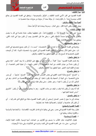 83
facebook.com/ostazosamaezz oorr wwwwww..BBeennzzaakkeerr..ccoomm oorr youtube.com/user/ostazosamaezz
01144083886
‫اللهم‬‫صل‬‫وسلم‬‫حممد‬ ‫على‬
‫ا‬‫ا‬‫ثاني‬:‫التكثيف‬ ‫مبدأ‬:
‫ال‬ ‫الشديد‬ ‫األدبي‬ ‫الفن‬ ‫هي‬ ‫ة‬‫ر‬‫صي‬ ‫ال‬ ‫صة‬ ‫ال‬‫الت‬ ‫و‬ ‫تكثيث‬‫في‬ ‫ق‬ ‫ويتح‬ ، ‫الموضوعية‬‫و‬ ‫ركيز‬‫ة‬‫ر‬‫صي‬ ‫ال‬ ‫صة‬ ‫ال‬‫ي‬ ‫بإن‬‫عالج‬
‫الكاتب‬‫ما‬ ‫شخصية‬ ‫حياة‬ ‫يئات‬‫ز‬‫ا‬ ‫من‬ ‫ئية‬‫ز‬‫ا‬ ‫أو‬ ً‫ا‬‫محدد‬ ً‫ا‬‫موقف‬ ‫أو‬ ، ‫احدة‬‫و‬ ‫ة‬‫ر‬‫فك‬ ‫أو‬ ، ً‫ا‬‫احد‬‫و‬ ً‫ا‬‫موضوع‬.
‫التركيز‬‫و‬ ‫التكثيف‬ ‫مبدأ‬ ‫أهمية‬:
‫ياعل‬‫يء‬‫ار‬ ‫ال‬‫ى‬ ‫يتل‬‫عة‬‫وبسر‬ ، ‫الحال‬ ‫وفي‬ ، ‫ككل‬ ‫ها‬‫أثار‬.ً‫ا‬‫ممتع‬ ً‫ا‬‫فني‬ ُ‫ا‬‫ر‬‫أث‬ ‫فيه‬ ‫ويحد‬
‫ث‬‫ا‬‫ا‬‫الث‬:‫اإلنشاء‬ ‫تفاصيل‬:
‫ف‬ ‫مبدأ‬ ‫تأكيد‬ ‫على‬ ً‫ا‬‫حرص‬‫الوحدة‬‫و‬ ، ً‫ال‬‫و‬‫أ‬ )‫ف‬‫التكثيث‬)‫يتصل‬ ‫ما‬ ‫كل‬ ‫في‬ ‫خاصة‬ ‫عناية‬ ‫يتطلب‬ ‫هما‬ ‫ي‬ ‫تح‬ ‫فإن‬ ، ً‫ا‬‫ثاني‬
‫يا‬ ‫التفاصيل‬ ‫فإن‬ ‫هذا‬ ‫وعلى‬ ، ‫الفني‬ ‫لإلحكام‬ ً‫ا‬‫ضمان‬ ‫نشائها‬‫ا‬‫و‬ ‫بنائها‬ ‫بتفاصيل‬‫الكلي‬ ‫البناء‬ ‫في‬ ً‫ا‬‫ء‬‫از‬ ‫ن‬‫تكو‬ ‫أن‬ ‫ب‬.
‫ن‬ ‫ا‬‫و‬ ‫التفاصيل‬ ‫مبدأ‬ ‫ويحتوي‬:‫على‬ ‫شاء‬
-‫بالشخصيات‬ ‫يتعلق‬ ‫ما‬:
‫في‬ ‫شخصيتها‬ ‫اميع‬ ‫ن‬‫تكو‬ ‫أن‬ ، ‫ما‬ ‫لسبب‬ " ‫الشخصيات‬ " ‫فيها‬ ‫تعددت‬ ‫ما‬ ‫إذا‬ ، ‫ة‬‫ر‬‫صي‬ ‫ال‬ ‫صة‬ ‫ال‬ ‫في‬ ‫ويتشرط‬‫ا‬‫لتحام‬
‫الوصث‬ ‫أن‬ ‫كما‬ ، ‫ثانوية‬ ‫شخصيات‬ ‫اء‬‫ر‬‫و‬ ‫ي‬‫الار‬ ‫إلى‬ ‫ة‬‫ر‬‫صي‬ ‫ال‬ ‫صة‬ ‫ال‬ ‫تحتائ‬ ‫ال‬‫و‬ ، ‫وحدتهم‬ ‫لألثر‬ ‫تتحق‬ ‫حتى‬ ، ‫تام‬
‫الطويل‬‫ائد‬‫ز‬ ‫أصبح‬ ‫قد‬ ‫للشخصية‬.‫التركيز‬‫و‬ ‫التكثيث‬ ‫مبدأ‬ ‫يق‬ ‫لتح‬ ‫اللزوم‬ ‫عن‬
-‫ار‬‫و‬‫بالح‬ ‫يتعلق‬ ‫ما‬:
‫ينبغي‬ ‫فإنه‬ " ‫ار‬‫و‬‫"الح‬ ‫واد‬ ‫إذا‬ ‫و‬ ‫طالا‬ ‫ا‬ ‫على‬ ‫ار‬‫و‬‫ح‬ ‫أي‬ ‫تشمل‬ ‫ال‬ ‫قد‬ ‫و‬ ، ً‫ال‬‫قلي‬ " ً‫ا‬‫ر‬‫ا‬‫و‬‫ح‬ " ‫ة‬‫ر‬‫صي‬ ‫ال‬ ‫صة‬ ‫ال‬ ‫تشمل‬ ‫وقد‬
‫ال‬ ‫النفس‬ ‫تالية‬ ‫أو‬ ، ‫بالحد‬ ‫التطور‬ ‫أو‬ ، ‫الشخصيات‬ ‫أبعاد‬ ‫عن‬ ‫الكشث‬ ‫امل‬‫و‬‫ع‬ ‫من‬ ً‫ال‬‫عام‬ ‫ن‬‫يكو‬ ‫أن‬‫أو‬ ، ‫غامضة‬
‫إ‬.‫التركيز‬‫و‬ ‫التكثيث‬ ‫مبدأ‬ ‫يق‬ ‫لتح‬ ‫عنها‬ ‫التعبير‬ ‫اد‬‫ر‬‫الم‬ ‫ة‬‫ر‬‫الفك‬ ‫يضاح‬
-‫اع‬‫ر‬‫بالص‬ ‫يتعلق‬ ‫ما‬:
‫الع‬ ‫بمثابة‬ ‫أصبح‬ " ‫اع‬‫ر‬‫الص‬ "‫و‬‫ة‬‫ر‬‫صي‬ ‫ال‬ ‫صص‬ ‫ال‬ ‫بعض‬ ‫في‬ ‫ي‬‫ر‬ ‫الف‬ ‫مود‬، ً‫ا‬‫خاراي‬ " ‫اع‬‫ر‬‫الص‬ " ‫ن‬‫يكو‬ ‫وقد‬ .‫أي‬‫ي‬‫دور‬
‫ال‬ ‫في‬ ، ‫الشخصية‬ ‫ئ‬‫خار‬‫داخليا‬ ‫ن‬‫يكو‬ ‫وقد‬ ‫المحي‬ ‫أو‬ ‫بيئة‬‫يعتمد‬ ‫أي‬ .‫في‬ ‫وهو‬ .‫الداخل‬ ‫من‬ ‫الشخصية‬ ‫أعماا‬ ‫في‬
‫و‬ ‫بله‬ ‫ت‬ ‫يمكن‬ ‫حتى‬ ، ‫مفتعل‬ ‫وهير‬ ، ‫قيمة‬ ‫ذا‬ ‫ن‬‫يكو‬ ‫أن‬ ‫من‬ ‫البد‬ ‫الحالين‬‫النفس‬ ‫في‬ ‫ه‬‫ر‬‫تأثي‬ ‫ليبلغ‬.
-‫بالتشويق‬ ‫يتعلق‬ ‫ما‬:
‫التشويق‬ " ‫ن‬‫يكو‬ ‫أن‬ ‫فيها‬ ‫ن‬‫يشترطو‬ ‫ياعلهم‬ ‫ما‬ ‫وهو‬ . ‫يء‬‫ار‬ ‫ال‬ ‫اانب‬ ‫من‬ ‫تلهث‬ ‫و‬ ‫ترقب‬ ‫ثمة‬ ‫ن‬‫يكو‬ ‫أن‬ ‫ياب‬ ‫أنه‬ ‫كما‬
‫المتع‬ ‫أساس‬ ". ‫فيها‬ ‫الفنية‬ ‫ة‬
-‫بالصدق‬ ‫يتعلق‬ ‫ما‬:
، ‫إليه‬ ‫دم‬ ‫ت‬ ‫الذي‬ ‫اقع‬‫و‬‫ال‬ ‫مع‬ ‫ة‬ ‫ساب‬ ‫ة‬‫ر‬‫صي‬ ‫ال‬ ‫صة‬ ‫ال‬ ‫ن‬‫تكو‬ ‫أن‬ ‫بمعنى‬ ) ‫الصدا‬ ‫عنصر‬ ‫ف‬ ‫سبق‬ ‫ما‬ ‫إلى‬ ‫يضاف‬‫أي‬
‫إ‬ ‫عند‬ ‫نعة‬ ‫م‬ ‫تفصيالتها‬ ‫و‬ ‫ائها‬‫ز‬‫أا‬ ‫و‬ ‫ها‬‫عناصر‬ ‫كل‬ ‫ن‬‫تكو‬ ‫أن‬‫ها‬‫ختيار‬.
-‫المجتمع‬‫و‬ ‫ة‬‫القصير‬ ‫القصة‬:
‫وه‬ .‫مصر‬ ‫في‬ ‫ة‬‫ر‬‫صي‬ ‫ال‬ ‫صة‬ ‫ال‬ ‫رحلة‬ ‫تطول‬‫االاتماعية‬‫و‬ ، ‫قتصادية‬ ‫ا‬ ‫الظروف‬ ‫تفاعل‬ ‫نتائ‬ ‫رحلتها‬ ‫في‬ ‫ي‬‫و‬‫السياسية‬
‫و‬ ،:‫في‬ ‫رحلتها‬ ‫وتمثلت‬ ‫ية‬‫ر‬‫الفك‬
1.‫الرومانسية‬ ‫القصة‬:
‫من‬ ‫هم‬‫أفكار‬ ‫مع‬ ‫ينسام‬ ‫ما‬ ‫اب‬َّ‫ت‬‫الك‬ ‫تمثل‬ ‫الثالثينيات‬ ‫ال‬‫و‬‫فط‬‫نسية‬‫ر‬‫ف‬ ‫أدبية‬ ‫اتااهات‬‫لإلتااه‬ ‫الغلبة‬ ‫فكانت‬ .
‫سا‬ ‫حتى‬ ، ‫الرومانسي‬‫التي‬ ‫ة‬‫ر‬‫صي‬ ‫ال‬ ‫صة‬ ‫ال‬ ‫على‬ ‫د‬‫و‬ ‫كتبت‬‫الث‬ ‫في‬ ‫نشرت‬‫بعينيات‬‫ر‬‫األ‬ ‫بداية‬ ‫وفي‬ ‫الثينيات‬.
 