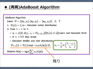 AdaBoost Algorithm
 Input:
 1.                 : Calculate initial distribution
 2. From t = 1 to T.
      -                ,                               :Learn and Calculate Error
      - if         then break
      - Calculate Weight and next distribution


 Outputs:
 