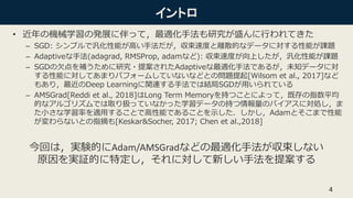 イントロ
• 近年の機械学習の発展に伴って，最適化手法も研究が盛んに行われてきた
– SGD: シンプルで汎化性能が高い手法だが，収束速度と離散的なデータに対する性能が課題
– Adaptiveな手法(adagrad, RMSProp, adamなど): 収束速度が向上したが，汎化性能が課題
– SGDの欠点を補うために研究・提案されたAdaptiveな最適化手法であるが，未知データに対
する性能に対してあまりパフォームしていないなどとの問題提起[Wilsom et al., 2017]など
もあり，最近のDeep Learningに関連する手法では結局SGDが用いられている
– AMSGrad[Reddi et al., 2018]はLong Term Memoryを持つことによって，既存の指数平均
的なアルゴリズムでは取り扱っていなかった学習データの持つ情報量のバイアスに対処し，ま
た小さな学習率を適用することで高性能であることを示した．しかし，Adamとそこまで性能
が変わらないとの指摘も[Keskar&Socher, 2017; Chen et al.,2018]
4
今回は，実験的にAdam/AMSGradなどの最適化手法が収束しない
原因を実証的に特定し，それに対して新しい手法を提案する
 