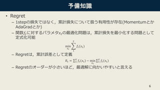 予備知識
• Regret
– 1stepの損失ではなく，累計損失について扱う有用性が存在(Momentumとか
AdaGradとか)
– 関数𝑓𝑡に対するパラメタ𝑥𝑡の最適化問題は，累計損失を最小化する問題として
定式化可能
min
𝑥 𝑡
1
𝑇
𝑓𝑡(𝑥𝑡)
– Regretは，累計誤差として定義
𝑅𝑡 = 1
𝑇
𝑓𝑡(𝑥 𝑡) − min
𝑥 𝑡
1
𝑇
𝑓𝑡(𝑥𝑡)
– Regretのオーダーが小さいほど，最適解に向かいやすいと言える
6
 