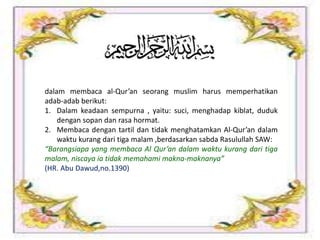 dalam membaca al-Qur’an seorang muslim harus memperhatikan
adab-adab berikut:
1. Dalam keadaan sempurna , yaitu: suci, menghadap kiblat, duduk
dengan sopan dan rasa hormat.
2. Membaca dengan tartil dan tidak menghatamkan Al-Qur’an dalam
waktu kurang dari tiga malam ,berdasarkan sabda Rasulullah SAW:
“Barangsiapa yang membaca Al Qur’an dalam waktu kurang dari tiga
malam, niscaya ia tidak memahami makna-maknanya”
(HR. Abu Dawud,no.1390)
 