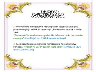 3. Khusyu ketika membacanya, menampakkan kesedihan atau pura-
pura menangis jika tidak bisa menangis , berdasarkan sabda Rasulullah
SAW:
“ Bacalah Al-Qur’an dan menangislah, jika tidak bisa maka berusahalah
menangis” (Ibnu Majah .no. 1337 dengan isnad jayyid)
4. Membaguskan suaranya ketika membacanya, Rasulullah SAW
bersabda: “Hiasilah Al-Qur’an dengan suara kalian”(Ahmad, no 1804;
Ibnu Majah no.1342)
 