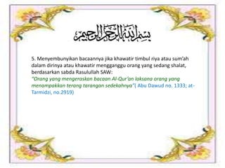 5. Menyembunyikan bacaannya jika khawatir timbul riya atau sum’ah
dalam dirinya atau khawatir mengganggu orang yang sedang shalat,
berdasarkan sabda Rasulullah SAW:
“Orang yang mengeraskan bacaan Al-Qur’an laksana orang yang
menampakkan terang tarangan sedekahnya”( Abu Dawud no. 1333; at-
Tarmidzi, no.2919)
 