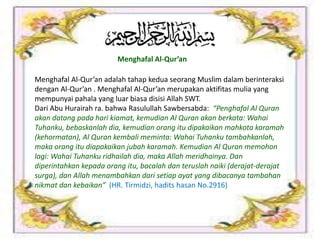 Menghafal Al-Qur’an
Menghafal Al-Qur’an adalah tahap kedua seorang Muslim dalam berinteraksi
dengan Al-Qur’an . Menghafal Al-Qur’an merupakan aktifitas mulia yang
mempunyai pahala yang luar biasa disisi Allah SWT.
Dari Abu Hurairah ra. bahwa Rasulullah Sawbersabda: “Penghafal Al Quran
akan datang pada hari kiamat, kemudian Al Quran akan berkata: Wahai
Tuhanku, bebaskanlah dia, kemudian orang itu dipakaikan mahkota karamah
(kehormatan), Al Quran kembali meminta: Wahai Tuhanku tambahkanlah,
maka orang itu diapakaikan jubah karamah. Kemudian Al Quran memohon
lagi: Wahai Tuhanku ridhailah dia, maka Allah meridhainya. Dan
diperintahkan kepada orang itu, bacalah dan teruslah naiki (derajat-derajat
surga), dan Allah menambahkan dari setiap ayat yang dibacanya tambahan
nikmat dan kebaikan” (HR. Tirmidzi, hadits hasan No.2916)
 