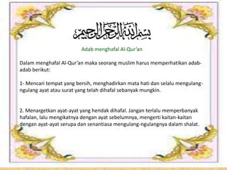 Adab menghafal Al-Qur’an
Dalam menghafal Al-Qur’an maka seorang muslim harus memperhatikan adab-
adab berikut:
1- Mencari tempat yang bersih, menghadirkan mata hati dan selalu mengulang-
ngulang ayat atau surat yang telah dihafal sebanyak mungkin.
2. Menargetkan ayat-ayat yang hendak dihafal. Jangan terlalu memperbanyak
hafalan, lalu mengikatnya dengan ayat sebelumnya, mengerti kaitan-kaitan
dengan ayat-ayat serupa dan senantiasa mengulang-ngulangnya dalam shalat.
 