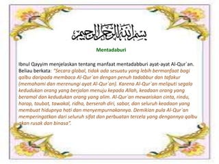 Mentadaburi
Ibnul Qayyim menjelaskan tentang manfaat mentadabburi ayat-ayat Al-Qur`an.
Beliau berkata: “Secara global, tidak ada sesuatu yang lebih bermanfaat bagi
qalbu daripada membaca Al-Qur`an dengan penuh tadabbur dan tafakur
(memahami dan merenungi ayat Al-Qur`an). Karena Al-Qur`an meliputi segala
kedudukan orang yang berjalan menuju kepada Allah, keadaan orang yang
beramal dan kedudukan orang yang alim. Al-Qur`an mewariskan cinta, rindu,
harap, taubat, tawakal, ridha, berserah diri, sabar, dan seluruh keadaan yang
membuat hidupnya hati dan menyempurnakannya. Demikian pula Al-Qur`an
memperingatkan dari seluruh sifat dan perbuatan tercela yang dengannya qalbu
akan rusak dan binasa”.
 