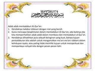 Adab adab mentadaburi Al-Qur’an:
1. Hendaknya tadabur didasari dengan niat yang bersih
2. Guna mencapai keoptimalan dalam mentadaburi Al-Qur'an, ada baiknya jika
kita memperhatikan adab-adab dalam membaca dan mentadaburi al-Qur'an.
3. Hendaknya dihadirkan pula sebuah keinginan yang kuat, bahwa tujuan
pentadaburan kita adalah untuk mengamalkan ma'ani-ma'ani rabbani dalam
kehidupan nyata, atau paling tidak memiliki tujuan untuk memperkuat dan
memperkaya ruhiyah kita dengan pesan-pesan ilahi.
 