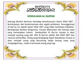 Seorang Muslim beriman terhadap kemahasucian kalam Allah SWT ,
kemuliaanya, dan keutamaannya atas segala perkataan. Sesunggunnya
Al Qur’an itu adalah kalam Allah SWT yang tidak membawa kebatilan.
Barangsiapa berkata dengannya, niscaya dibenarkan dan barang siapa
yang menetapkan hukum berdasarkan Al Qur’an niscaya ia akan
menjadi seorang yang adil. Ahli Al Qur’an adalah Ahli Allah SWT dan
manusia pilihanNya. Orang yang berpegang teguh kepadanya niscaya ia
akan menjadi orang yang beruntung tetapi barang siapa yang
mengingkarinya , maka ia termasuk orang yang rugi.
KEMULIAAN AL QUR’AN
 