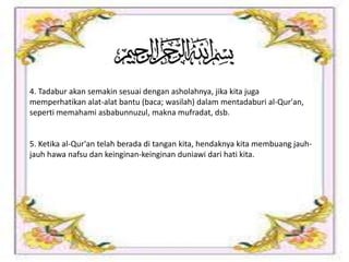 4. Tadabur akan semakin sesuai dengan asholahnya, jika kita juga
memperhatikan alat-alat bantu (baca; wasilah) dalam mentadaburi al-Qur'an,
seperti memahami asbabunnuzul, makna mufradat, dsb.
5. Ketika al-Qur'an telah berada di tangan kita, hendaknya kita membuang jauh-
jauh hawa nafsu dan keinginan-keinginan duniawi dari hati kita.
 