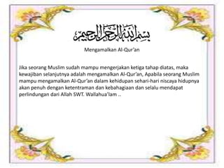 Mengamalkan Al-Qur’an
Jika seorang Muslim sudah mampu mengerjakan ketiga tahap diatas, maka
kewajiban selanjutnya adalah mengamalkan Al-Qur’an, Apabila seorang Muslim
mampu mengamalkan Al-Qur’an dalam kehidupan sehari-hari niscaya hidupnya
akan penuh dengan ketentraman dan kebahagiaan dan selalu mendapat
perlindungan dari Allah SWT. Wallahua’lam ..
 
