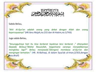 Sabda Beliau,
“Ahli Al-Qur’an adalah orang yang dekat dengan Allah dan orang
kepercayaanya” (HR.Ibnu Majah,no.215 dan Al-Hakim,no.1/743)
Juga sabda Beliau,
“Sesungguhnya hati itu bisa berkarat layaknya besi berkarat ,” ditanyakan
(kepada Beliau),”Wahai Rasulullah, bagaimana caranya menjadikannya
mengkilau lagi?” Beliau menjawab,”(Dengan) membaca al-Qur’an dan
mengingat kematian.” (HR. Al-Baihaqi, di dalam Syua’ab al-Iman,2/353,dengan
isna dhaif)
 