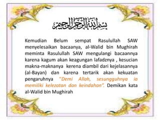 Kemudian Belum sempat Rasulullah SAW
menyelesaikan bacaanya, al-Walid bin Mughirah
meminta Rasulullah SAW mengulangi bacaannya
karena kagum akan keagungan lafadznya , kesucian
makna-maknanya kerena diambil dari kejelasannya
(al-Bayan) dan karena tertarik akan kekuatan
pengaruhnya “Demi Allah, sesungguhnya ia
memiliki kelezatan dan keindahan”. Demikan kata
al-Walid bin Mughirah
 