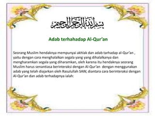 Seorang Muslim hendaknya mempunyai akhlak dan adab tarhadap al-Qur’an ,
yaitu dengan cara menghalalkan segala yang yang dihalalkanya dan
mengharamkan segala yang diharamkan, oleh karena itu hendaknya seorang
Muslim harus senantiasa berinteraksi dengan Al-Qur’an dengan menggunakan
adab yang telah diajarkan oleh Rasulullah SAW, diantara cara berinteraksi dengan
Al-Qur’an dan adab terhadapnya ialah:
Adab terhahadap Al-Qur’an
 