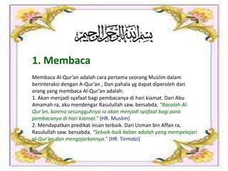 1. Membaca
Membaca Al-Qur’an adalah cara pertama seorang Muslim dalam
berinteraksi dengan A-Qur’an , Dan pahala yg dapat diperoleh dari
orang yang membaca Al-Qur’an adalah:
1. Akan menjadi syafaat bagi pembacanya di hari kiamat. Dari Abu
Amamah ra, aku mendengar Rasulullah saw. bersabda, “Bacalah Al-
Qur’an, karena sesungguhnya ia akan menjadi syafaat bagi para
pembacanya di hari kiamat.” (HR. Muslim)
2. Mendapatkan predikat insan terbaik. Dari Usman bin Affan ra,
Rasulullah saw. bersabda, “Sebaik-baik kalian adalah yang mempelajari
al-Qur’an dan mengajarkannya.” (HR. Tirmidzi)
 