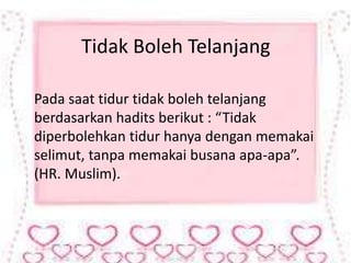 Tidak Boleh Telanjang 
Pada saat tidur tidak boleh telanjang 
berdasarkan hadits berikut : “Tidak 
diperbolehkan tidur hanya dengan memakai 
selimut, tanpa memakai busana apa-apa”. 
(HR. Muslim). 
 