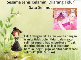 Sesama Jenis Kelamin, Dilarang Tidur 
Satu Selimut 
Laki2 dengan laki2 atau wanita dengan 
wanita tidak boleh tidur dalam satu 
selimut seperti hadits berikut : “Tidak 
diperbolehkan bagi laki-laki tidur 
berdua (begitu juga wanita) dalam satu 
selimut”. (HR. Muslim). 
 