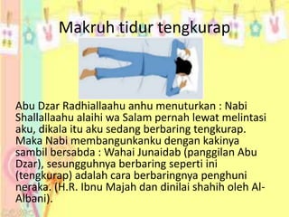 Makruh tidur tengkurap 
Abu Dzar Radhiallaahu anhu menuturkan : Nabi 
Shallallaahu alaihi wa Salam pernah lewat melintasi 
aku, dikala itu aku sedang berbaring tengkurap. 
Maka Nabi membangunkanku dengan kakinya 
sambil bersabda : Wahai Junaidab (panggilan Abu 
Dzar), sesungguhnya berbaring seperti ini 
(tengkurap) adalah cara berbaringnya penghuni 
neraka. (H.R. Ibnu Majah dan dinilai shahih oleh Al- 
Albani). 
 